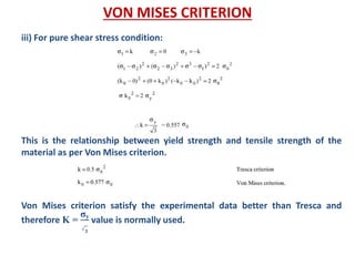 iii) For pure shear stress condition:
This is the relationship between yield strength and tensile strength of the
material as per Von Mises criterion.
Von Mises criterion satisfy the experimental data better than Tresca and
therefore K =
σy
𝟑
value is normally used.
VON MISES CRITERION
 