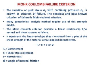 MOHR COULOMB FAILURE CRITERION
• The variation of peak stress σ1 with confining pressure σ3 is
known as criterion of failure. The simplest and best known
criterion of failure is Mohr coulomb criterion.
• Many geotechnical analysis method require use of this strength
model.
• The Mohr coulomb criterion describe a linear relationship b/w
normal and shear stresses at failure.
• It represents the linear envelope that is obtained from a plot of the
shear strength of the material versus applied normal stress.
Tp = Si + σ tan Ø
Tp = Confinement
Si = Shear stress intercept
σ = Normal stress
Ø = Angle of internal friction
 