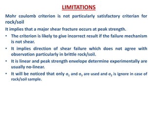 Mohr coulomb criterion is not particularly satisfactory criterian for
rock/soil
It implies that a major shear fracture occurs at peak strength.
• The criterion is likely to give incorrect result if the failure mechanism
is not shear.
• It implies direction of shear failure which does not agree with
observation particularly in brittle rock/soil.
• It is linear and peak strength envelope determine experimentally are
usually no-linear.
• It will be noticed that only σ1 and σ3 are used and σ2 is ignore in case of
rock/soil sample.
LIMITATIONS
 