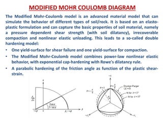 The Modified Mohr-Coulomb model is an advanced material model that can
simulate the behavior of different types of soil/rock. It is based on an elasto-
plastic formulation and can capture the basic properties of soil material, namely
a pressure dependent shear strength (with soil dilatancy), irrecoverable
compaction and nonlinear elastic unloading. This leads to a so-called double
hardening model:
• One yield-surface for shear failure and one yield-surface for compaction.
• The Modified Mohr-Coulomb model combines power-law nonlinear elastic
behavior, with exponential cap-hardening with Rowe's dilatancy rule.
• A parabolic hardening of the friction angle as function of the plastic shear-
strain.
MODIFIED MOHR COULOMB DIAGRAM
 