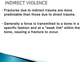  Fractures due to indirect trauma are more
predictable than those due to direct trauma.
 Generally a force is transmitted to a bone in a
specific fashion and at a "weak link" within the
bone, causing a fracture to occur.
 