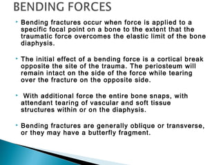  Bending fractures occur when force is applied to a
specific focal point on a bone to the extent that the
traumatic force overcomes the elastic limit of the bone
diaphysis.
 The initial effect of a bending force is a cortical break
opposite the site of the trauma. The periosteum will
remain intact on the side of the force while tearing
over the fracture on the opposite side.
 With additional force the entire bone snaps, with
attendant tearing of vascular and soft tissue
structures within or on the diaphysis.
 Bending fractures are generally oblique or transverse,
or they may have a butterfly fragment.
 