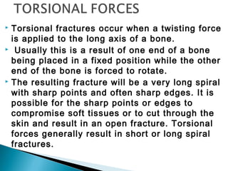  Torsional fractures occur when a twisting force
is applied to the long axis of a bone.
 Usually this is a result of one end of a bone
being placed in a fixed position while the other
end of the bone is forced to rotate.
 The resulting fracture will be a very long spiral
with sharp points and often sharp edges. It is
possible for the sharp points or edges to
compromise soft tissues or to cut through the
skin and result in an open fracture. Torsional
forces generally result in short or long spiral
fractures.
 