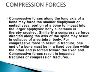  Compressive forces along the long axis of a
bone may force the smaller diaphyseal or
metaphyseal portion of a bone to impact into
the larger epiphysis: bony substance is
thereby crushed. Similarly a compressive force
directed along the axis of the spine may result
in collapse of a vertebral body. For
compressive force to result in fracture, one
end of a bone must be in a fixed position while
the other end is forced toward the fixed end.
Compressive forces result in impacted
fractures or compression fractures.
 