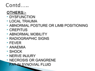 OTHERS:-
 DYSFUNCTION
 LOCAL TRAUMA
 ABNORMAL POSTURE OR LIMB POSITIONING
 CREPITUS
 ABNORMAL MOBILITY
 RADIOGRAPHIC SIGNS
 FEVER
 ANAEMIA
 SHOCK
 NERVE INJURY
 NECROSIS OR GANGRENE
 FAT IN SYNOVIAL FLUID
 