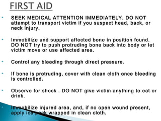  SEEK MEDICAL ATTENTION IMMEDIATELY. DO NOT
attempt to transport victim if you suspect head, back, or
neck injury.
 Immobilize and support affected bone in position found.
DO NOT try to push protruding bone back into body or let
victim move or use affected area.
 Control any bleeding through direct pressure.
 If bone is protruding, cover with clean cloth once bleeding
is controlled.
 Observe for shock . DO NOT give victim anything to eat or
drink.
 Immobilize injured area, and, if no open wound present,
apply ice pack wrapped in clean cloth.
 