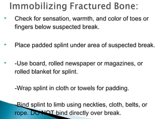  Check for sensation, warmth, and color of toes or
fingers below suspected break.
 Place padded splint under area of suspected break.
 -Use board, rolled newspaper or magazines, or
rolled blanket for splint.
-Wrap splint in cloth or towels for padding.
-Bind splint to limb using neckties, cloth, belts, or
rope. DO NOT bind directly over break.
 