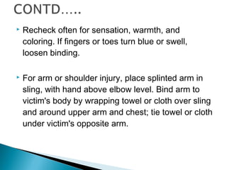  Recheck often for sensation, warmth, and
coloring. If fingers or toes turn blue or swell,
loosen binding.
 For arm or shoulder injury, place splinted arm in
sling, with hand above elbow level. Bind arm to
victim's body by wrapping towel or cloth over sling
and around upper arm and chest; tie towel or cloth
under victim's opposite arm.
 
