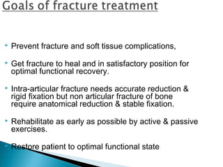  Prevent fracture and soft tissue complications,
 Get fracture to heal and in satisfactory position for
optimal functional recovery.
 Intra-articular fracture needs accurate reduction &
rigid fixation but non articular fracture of bone
require anatomical reduction & stable fixation.
 Rehabilitate as early as possible by active & passive
exercises.
 Restore patient to optimal functional state
 