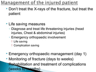  Don’t treat the X-rays of the fracture, but treat the
patient
 Life saving measures
◦ Diagnose and treat life threatening injuries (head
injuries, Chest & abdominal injuries)
◦ Emergency orthopaedic involvement
 Life saving
 Complication saving
 Emergency orthopaedic management (day 1)
 Monitoring of fracture (days to weeks)
 Rehabilitation and treatment of complications
(weeks to months)
 