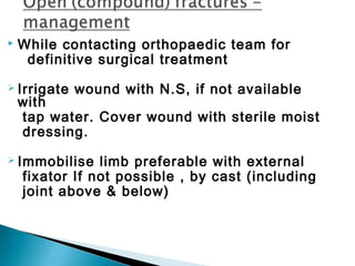  While contacting orthopaedic team for
definitive surgical treatment
 Irrigate wound with N.S, if not available
with
tap water. Cover wound with sterile moist
dressing.
 Immobilise limb preferable with external
fixator If not possible , by cast (including
joint above & below)
 