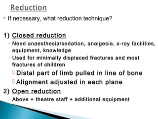  If necessary, what reduction technique?
1) Closed reduction
◦ Need anaesthesia/sedation, analgesia, x-ray facilities,
equipment, knowledge
◦ Used for minimally displaced fractures and most
fractures of children
 Distal part of limb pulled in line of bone
 Alignment adjusted in each plane
2) Open reduction
◦ Above + theatre staff + additional equipment
 