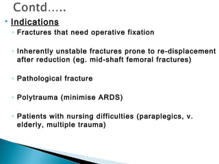  Indications
◦ Fractures that need operative fixation
◦ Inherently unstable fractures prone to re-displacement
after reduction (eg. mid-shaft femoral fractures)
◦ Pathological fracture
◦ Polytrauma (minimise ARDS)
◦ Patients with nursing difficulties (paraplegics, v.
elderly, multiple trauma)
 
