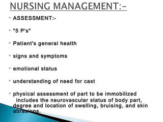  ASSESSMENT:-
 "5 P's"
 Patient's general health
 signs and symptoms
 emotional status
 understanding of need for cast
 physical assessment of part to be immobilized
includes the neurovascular status of body part,
degree and location of swelling, bruising, and skin
abrasions.
 