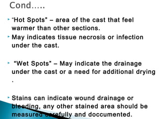  “Hot Spots” – area of the cast that feel
warmer than other sections.
 May indicates tissue necrosis or infection
under the cast.
 “Wet Spots” – May indicate the drainage
under the cast or a need for additional drying
.
 Stains can indicate wound drainage or
bleeding, any other stained area should be
measured carefully and doccumented.
 