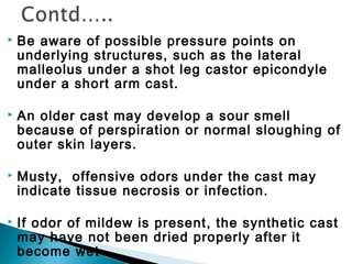  Be aware of possible pressure points on
underlying structures, such as the lateral
malleolus under a shot leg castor epicondyle
under a short arm cast.
 An older cast may develop a sour smell
because of perspiration or normal sloughing of
outer skin layers.
 Musty, offensive odors under the cast may
indicate tissue necrosis or infection.
 If odor of mildew is present, the synthetic cast
may have not been dried properly after it
become wet
 