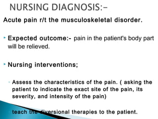 Acute pain r/t the musculoskeletal disorder.
 Expected outcome:- pain in the patient's body part
will be relieved.
 Nursing interventions;
◦ Assess the characteristics of the pain. ( asking the
patient to indicate the exact site of the pain, its
severity, and intensity of the pain)
◦ teach the diversional therapies to the patient.
 