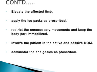 ◦ Elevate the affected limb.
◦ apply the ice packs as prescribed.
◦ restrict the unnecessary movements and keep the
body part immobilized.
◦ involve the patient in the active and passive ROM.
◦ administer the analgesics as prescribed.
 
