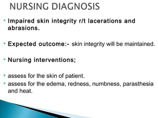  Impaired skin integrity r/t lacerations and
abrasions.
 Expected outcome:- skin integrity will be maintained.
 Nursing interventions;
 assess for the skin of patient.
 assess for the edema, redness, numbness, parasthesia
and heat.
 