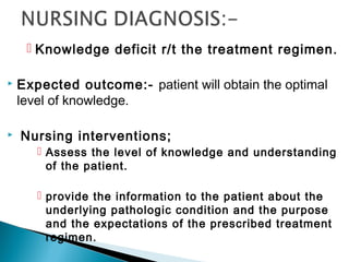  Knowledge deficit r/t the treatment regimen.
 Expected outcome:- patient will obtain the optimal
level of knowledge.
 Nursing interventions;
 Assess the level of knowledge and understanding
of the patient.
 provide the information to the patient about the
underlying pathologic condition and the purpose
and the expectations of the prescribed treatment
regimen.
 