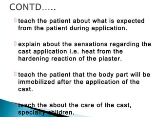  teach the patient about what is expected
from the patient during application.
 explain about the sensations regarding the
cast application i.e. heat from the
hardening reaction of the plaster.
 teach the patient that the body part will be
immobilized after the application of the
cast.
 teach the about the care of the cast,
specially children.
 