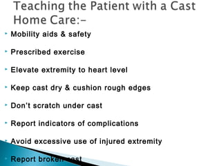  Mobility aids & safety
 Prescribed exercise
 Elevate extremity to heart level
 Keep cast dry & cushion rough edges
 Don’t scratch under cast
 Report indicators of complications
 Avoid excessive use of injured extremity
 Report broken cast
 