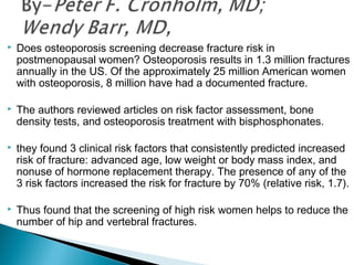  Does osteoporosis screening decrease fracture risk in
postmenopausal women? Osteoporosis results in 1.3 million fractures
annually in the US. Of the approximately 25 million American women
with osteoporosis, 8 million have had a documented fracture.
 The authors reviewed articles on risk factor assessment, bone
density tests, and osteoporosis treatment with bisphosphonates.
 they found 3 clinical risk factors that consistently predicted increased
risk of fracture: advanced age, low weight or body mass index, and
nonuse of hormone replacement therapy. The presence of any of the
3 risk factors increased the risk for fracture by 70% (relative risk, 1.7).
 Thus found that the screening of high risk women helps to reduce the
number of hip and vertebral fractures.
 