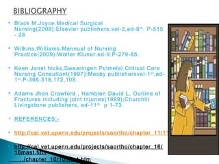 Black M.Joyce.Medical Surgical
Nursing(2008):Elsevier publishers.vol-2,ed-8th
. P-515
- 28
 Wilkins,Williams.Mannual of Nursing
Practice(2009):Wolter Kluner.ed-9.P-279-85.
 Keen Janet hicks,Swearingen Pulmelal.Critical Care
Nursing Consultant(1997):Mosby publishersvol-1st
,ed-
1st
.P-366,318,172,108.
 Adams Jhon Crawford , Hamblen David L. Outline of
Fractures including joint injuries(1999):Churchill
Livingstone publishers, ed-11th
p 1-73.
 REFERENCES:-
 http://cal.vet.upenn.edu/projects/saortho/chapter_11/11mast.htm
 http://cal.vet.upenn.edu/projects/saortho/chapter_16/
16mast.htm
../chapter_10/10mast.htm
 