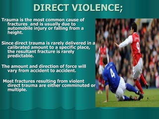 DIRECT VIOLENCE;
Trauma is the most common cause of
fractures and is usually due to
automobile injury or falling from a
height.
Since direct trauma is rarely delivered in a
calibrated amount to a specific place,
the resultant fracture is rarely
predictable.
The amount and direction of force will
vary from accident to accident.
Most fractures resulting from violent
direct trauma are either comminuted or
multiple.
 