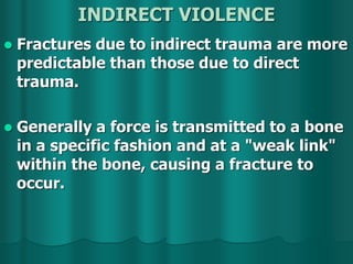 INDIRECT VIOLENCE
 Fractures due to indirect trauma are more
predictable than those due to direct
trauma.
 Generally a force is transmitted to a bone
in a specific fashion and at a "weak link"
within the bone, causing a fracture to
occur.
 