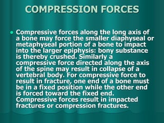 COMPRESSION FORCES
 Compressive forces along the long axis of
a bone may force the smaller diaphyseal or
metaphyseal portion of a bone to impact
into the larger epiphysis: bony substance
is thereby crushed. Similarly a
compressive force directed along the axis
of the spine may result in collapse of a
vertebral body. For compressive force to
result in fracture, one end of a bone must
be in a fixed position while the other end
is forced toward the fixed end.
Compressive forces result in impacted
fractures or compression fractures.
 