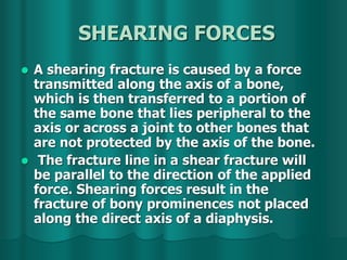 SHEARING FORCES
 A shearing fracture is caused by a force
transmitted along the axis of a bone,
which is then transferred to a portion of
the same bone that lies peripheral to the
axis or across a joint to other bones that
are not protected by the axis of the bone.
 The fracture line in a shear fracture will
be parallel to the direction of the applied
force. Shearing forces result in the
fracture of bony prominences not placed
along the direct axis of a diaphysis.
 