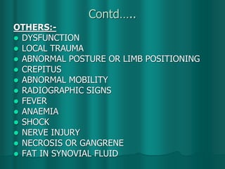 Contd…..
OTHERS:-
 DYSFUNCTION
 LOCAL TRAUMA
 ABNORMAL POSTURE OR LIMB POSITIONING
 CREPITUS
 ABNORMAL MOBILITY
 RADIOGRAPHIC SIGNS
 FEVER
 ANAEMIA
 SHOCK
 NERVE INJURY
 NECROSIS OR GANGRENE
 FAT IN SYNOVIAL FLUID
 