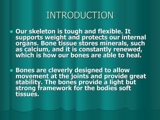 INTRODUCTION
 Our skeleton is tough and flexible. It
supports weight and protects our internal
organs. Bone tissue stores minerals, such
as calcium, and it is constantly renewed,
which is how our bones are able to heal.
 Bones are cleverly designed to allow
movement at the joints and provide great
stability. The bones provide a light but
strong framework for the bodies soft
tissues.
 