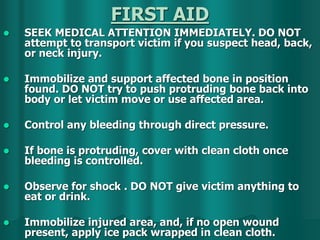 FIRST AID
 SEEK MEDICAL ATTENTION IMMEDIATELY. DO NOT
attempt to transport victim if you suspect head, back,
or neck injury.
 Immobilize and support affected bone in position
found. DO NOT try to push protruding bone back into
body or let victim move or use affected area.
 Control any bleeding through direct pressure.
 If bone is protruding, cover with clean cloth once
bleeding is controlled.
 Observe for shock . DO NOT give victim anything to
eat or drink.
 Immobilize injured area, and, if no open wound
present, apply ice pack wrapped in clean cloth.
 
