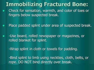 Immobilizing Fractured Bone:
 Check for sensation, warmth, and color of toes or
fingers below suspected break.
 Place padded splint under area of suspected break.
 -Use board, rolled newspaper or magazines, or
rolled blanket for splint.
-Wrap splint in cloth or towels for padding.
-Bind splint to limb using neckties, cloth, belts, or
rope. DO NOT bind directly over break.
 