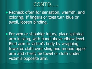CONTD…..
 Recheck often for sensation, warmth, and
coloring. If fingers or toes turn blue or
swell, loosen binding.
 For arm or shoulder injury, place splinted
arm in sling, with hand above elbow level.
Bind arm to victim's body by wrapping
towel or cloth over sling and around upper
arm and chest; tie towel or cloth under
victim's opposite arm.
 