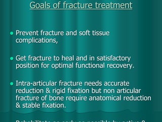 Goals of fracture treatment
 Prevent fracture and soft tissue
complications,
 Get fracture to heal and in satisfactory
position for optimal functional recovery.
 Intra-articular fracture needs accurate
reduction & rigid fixation but non articular
fracture of bone require anatomical reduction
& stable fixation.
 