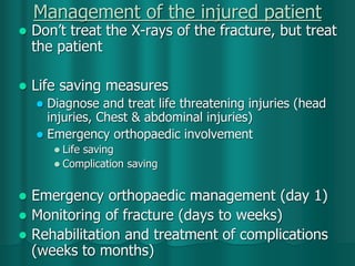 Management of the injured patient
 Don’t treat the X-rays of the fracture, but treat
the patient
 Life saving measures
 Diagnose and treat life threatening injuries (head
injuries, Chest & abdominal injuries)
 Emergency orthopaedic involvement
 Life saving
 Complication saving
 Emergency orthopaedic management (day 1)
 Monitoring of fracture (days to weeks)
 Rehabilitation and treatment of complications
(weeks to months)
 