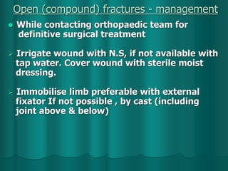 Open (compound) fractures - management
 While contacting orthopaedic team for
definitive surgical treatment
 Irrigate wound with N.S, if not available with
tap water. Cover wound with sterile moist
dressing.
 Immobilise limb preferable with external
fixator If not possible , by cast (including
joint above & below)
 
