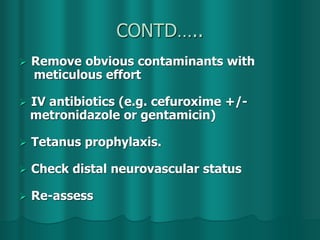 CONTD…..
 Remove obvious contaminants with
meticulous effort
 IV antibiotics (e.g. cefuroxime +/-
metronidazole or gentamicin)
 Tetanus prophylaxis.
 Check distal neurovascular status
 Re-assess
 