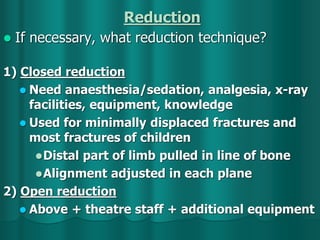 Reduction
 If necessary, what reduction technique?
1) Closed reduction
 Need anaesthesia/sedation, analgesia, x-ray
facilities, equipment, knowledge
 Used for minimally displaced fractures and
most fractures of children
Distal part of limb pulled in line of bone
Alignment adjusted in each plane
2) Open reduction
 Above + theatre staff + additional equipment
 