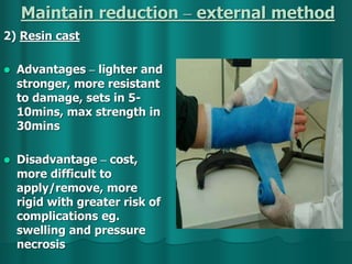 Maintain reduction – external method
2) Resin cast
 Advantages – lighter and
stronger, more resistant
to damage, sets in 5-
10mins, max strength in
30mins
 Disadvantage – cost,
more difficult to
apply/remove, more
rigid with greater risk of
complications eg.
swelling and pressure
necrosis
 