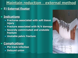 Maintain reduction – external method
 5) External fixator
 Indications
 Fractures associated with soft tissue
injury
 Fracture associated with N/V damage
 Severely comminuted and unstable
fracture
 Unstable pelvic fracture
 Complications
 Pin track infection
 Delayed union
 