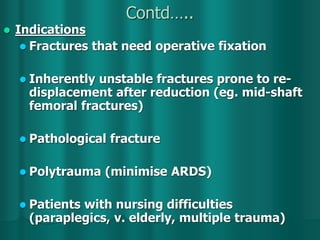 Contd…..
 Indications
 Fractures that need operative fixation
 Inherently unstable fractures prone to re-
displacement after reduction (eg. mid-shaft
femoral fractures)
 Pathological fracture
 Polytrauma (minimise ARDS)
 Patients with nursing difficulties
(paraplegics, v. elderly, multiple trauma)
 