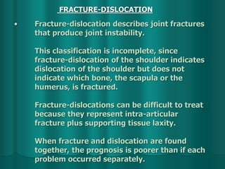 • Fracture-dislocation describes joint fractures
that produce joint instability.
This classification is incomplete, since
fracture-dislocation of the shoulder indicates
dislocation of the shoulder but does not
indicate which bone, the scapula or the
humerus, is fractured.
Fracture-dislocations can be difficult to treat
because they represent intra-articular
fracture plus supporting tissue laxity.
When fracture and dislocation are found
together, the prognosis is poorer than if each
problem occurred separately.
FRACTURE-DISLOCATION
 