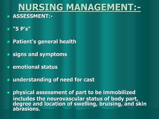 NURSING MANAGEMENT:-
 ASSESSMENT:-
 "5 P's"
 Patient's general health
 signs and symptoms
 emotional status
 understanding of need for cast
 physical assessment of part to be immobilized
includes the neurovascular status of body part,
degree and location of swelling, bruising, and skin
abrasions.
 