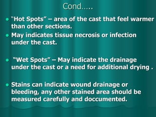 Cond…..
 “Hot Spots” – area of the cast that feel warmer
than other sections.
 May indicates tissue necrosis or infection
under the cast.
 “Wet Spots” – May indicate the drainage
under the cast or a need for additional drying .
 Stains can indicate wound drainage or
bleeding, any other stained area should be
measured carefully and doccumented.
 