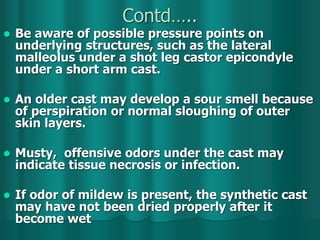 Contd…..
 Be aware of possible pressure points on
underlying structures, such as the lateral
malleolus under a shot leg castor epicondyle
under a short arm cast.
 An older cast may develop a sour smell because
of perspiration or normal sloughing of outer
skin layers.
 Musty, offensive odors under the cast may
indicate tissue necrosis or infection.
 If odor of mildew is present, the synthetic cast
may have not been dried properly after it
become wet
 