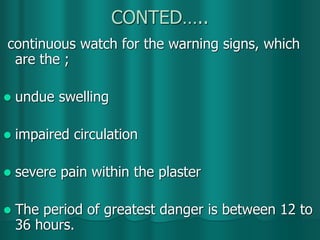 CONTED…..
continuous watch for the warning signs, which
are the ;
 undue swelling
 impaired circulation
 severe pain within the plaster
 The period of greatest danger is between 12 to
36 hours.
 